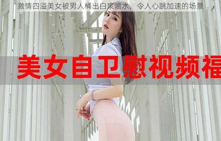 激情四溢美女被男人桶出白浆喷水，令人心跳加速的场景